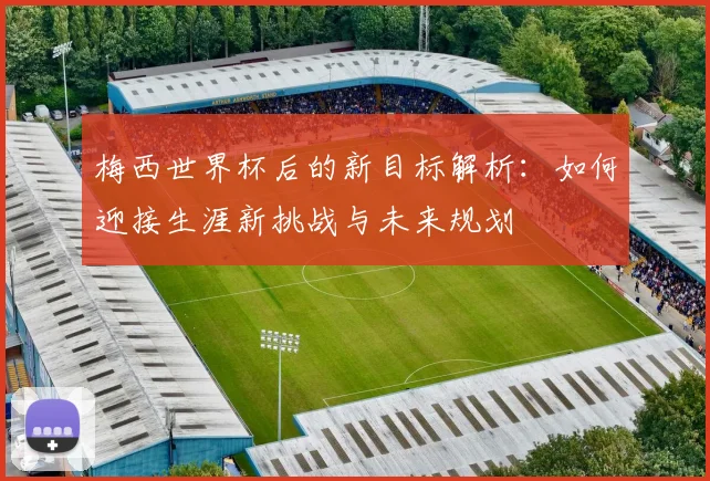 梅西世界杯后的新目标解析：如何迎接生涯新挑战与未来规划