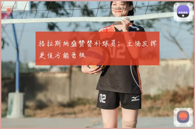 格拉斯纳盛赞替补球员：主场发挥更佳方能晋级