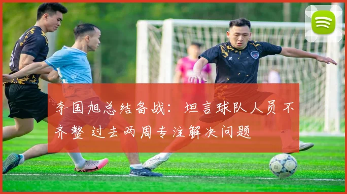 李国旭总结备战：坦言球队人员不齐整 过去两周专注解决问题