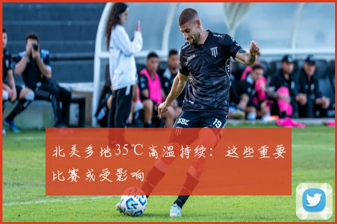 北美多地35℃高温持续：这些重要比赛或受影响