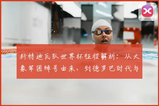 科特迪瓦队世界杯征程解析：从大象军团绰号由来，到德罗巴时代与最新阵容