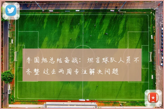 李国旭总结备战：坦言球队人员不齐整 过去两周专注解决问题