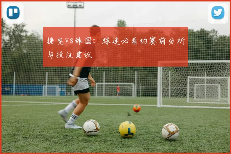 捷克vs韩国:球迷必看的赛前分析与投注建议