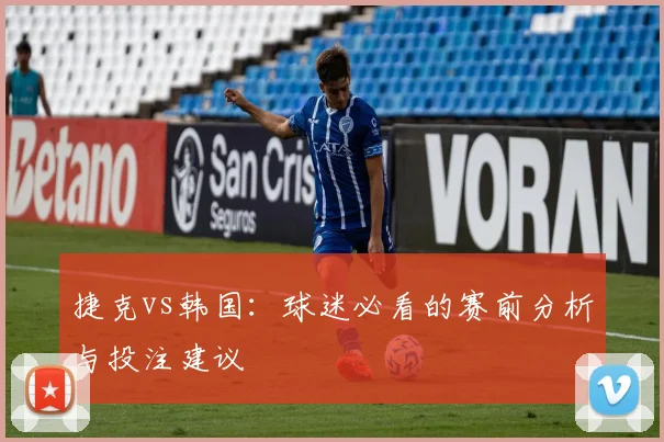 捷克vs韩国:球迷必看的赛前分析与投注建议