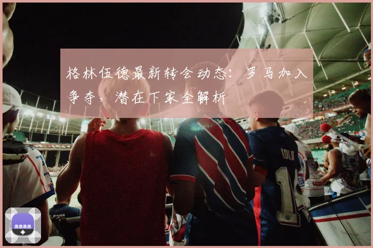 格林伍德最新转会动态：罗马加入争夺，潜在下家全解析