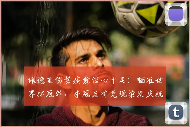 佩德里伤势痊愈信心十足：瞄准世界杯冠军，夺冠后将兑现染发庆祝承诺
