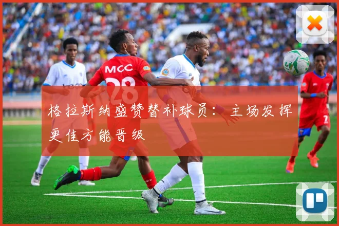 格拉斯纳盛赞替补球员：主场发挥更佳方能晋级