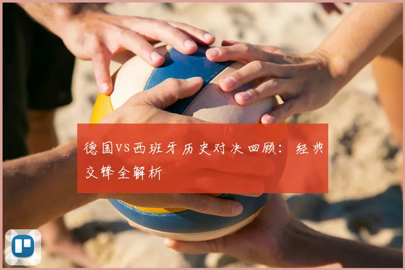 德国vs西班牙历史对决回顾：经典交锋全解析