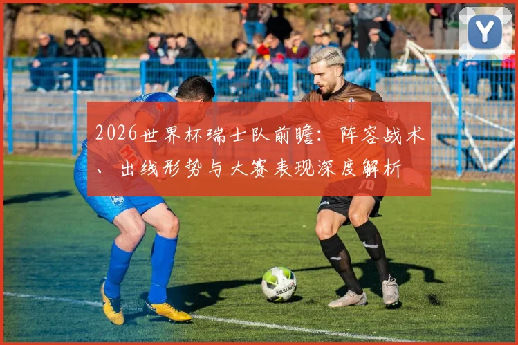 2026世界杯瑞士队前瞻：阵容战术、出线形势与大赛表现深度解析